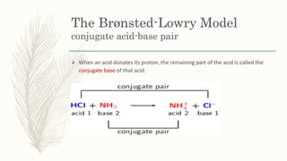The Brønsted-Lowry Model
conjugate acid-base pair
 When an acid donates its proton, the remaining part of the acid is called the
conjugate base of that acid.
 
