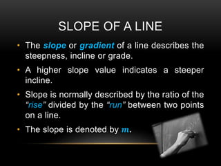 SLOPE OF A LINE
• The slope or gradient of a line describes the
steepness, incline or grade.
• A higher slope value indicates a steeper
incline.
• Slope is normally described by the ratio of the
“rise” divided by the “run” between two points
on a line.
• The slope is denoted by 𝒎.
 