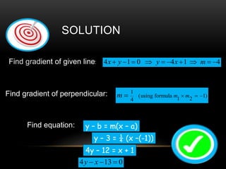 Find gradient of given line: 4 1 0 4 1 4x y y x m         
Find gradient of perpendicular: 1
(using formula 1)
1 24
   m mm
Find equation:
4 13 0y x  
SOLUTION
y – b = m(x – a)
y – 3 = ¼ (x –(-1))
4y – 12 = x + 1
 