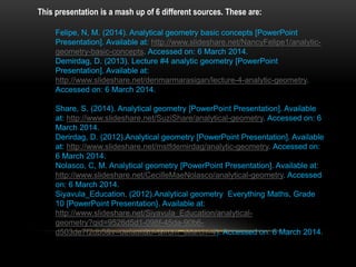 This presentation is a mash up of 6 different sources. These are:
Felipe, N, M. (2014). Analytical geometry basic concepts [PowerPoint
Presentation]. Available at: http://www.slideshare.net/NancyFelipe1/analytic-
geometry-basic-concepts. Accessed on: 6 March 2014.
Demirdag, D. (2013). Lecture #4 analytic geometry [PowerPoint
Presentation]. Available at:
http://www.slideshare.net/denmarmarasigan/lecture-4-analytic-geometry.
Accessed on: 6 March 2014.
Share, S. (2014). Analytical geometry [PowerPoint Presentation]. Available
at: http://www.slideshare.net/SuziShare/analytical-geometry. Accessed on: 6
March 2014.
Derirdag, D. (2012).Analytical geometry [PowerPoint Presentation]. Available
at: http://www.slideshare.net/mstfdemirdag/analytic-geometry. Accessed on:
6 March 2014.
Nolasco, C, M. Analytical geometry [PowerPoint Presentation]. Available at:
http://www.slideshare.net/CecilleMaeNolasco/analytical-geometry. Accessed
on: 6 March 2014.
Siyavula_Education. (2012).Analytical geometry Everything Maths, Grade
10 [PowerPoint Presentation}. Available at:
http://www.slideshare.net/Siyavula_Education/analytical-
geometry?qid=9526d5d1-098f-45da-90b6-
d503de7f2db5&v=default&b=&from_search=4). Accessed on: 6 March 2014.
 