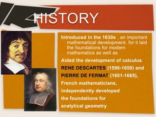 HISTORY
Introduced in the 1630s , an important
mathematical development, for it laid
the foundations for modern
mathematics as well as
Aided the development of calculus
RENE DESCARTES (1596-1650) and
PIERRE DE FERMAT (1601-1665),
French mathematicians,
independently developed
the foundations for
analytical geometry
 