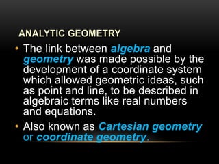 ANALYTIC GEOMETRY
• The link between algebra and
geometry was made possible by the
development of a coordinate system
which allowed geometric ideas, such
as point and line, to be described in
algebraic terms like real numbers
and equations.
• Also known as Cartesian geometry
or coordinate geometry.
 