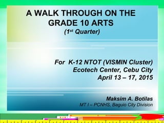A WALK THROUGH ON THE
GRADE 10 ARTS
(1st
Quarter)
For K-12 NTOT (VISMIN Cluster)
Ecotech Center, Cebu City
April 13 – 17, 2015
Maksim A. Botilas
MT I – PCNHS, Baguio City Division
 