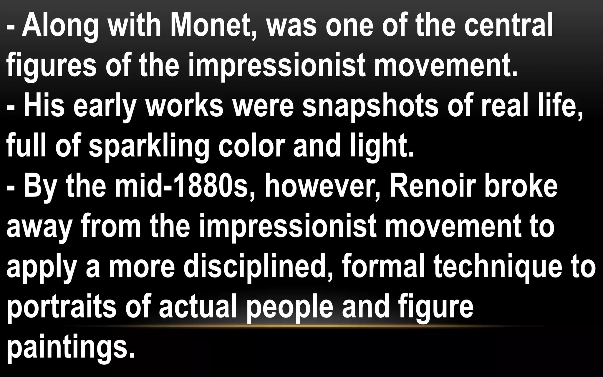 - Along with Monet, was one of the central
figures of the impressionist movement.
- His early works were snapshots of real life,
full of sparkling color and light.
- By the mid-1880s, however, Renoir broke
away from the impressionist movement to
apply a more disciplined, formal technique to
portraits of actual people and figure
paintings.
 