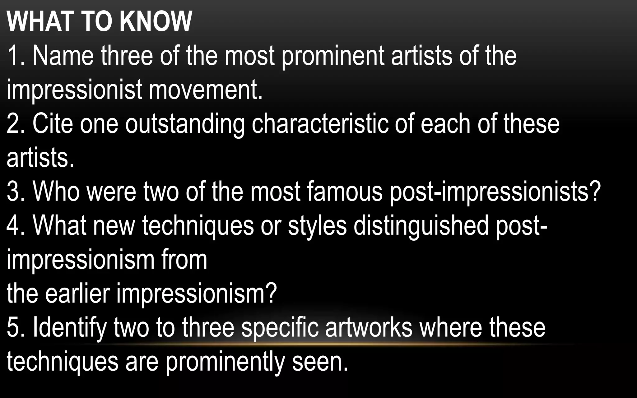 WHAT TO KNOW
1. Name three of the most prominent artists of the
impressionist movement.
2. Cite one outstanding characteristic of each of these
artists.
3. Who were two of the most famous post-impressionists?
4. What new techniques or styles distinguished post-
impressionism from
the earlier impressionism?
5. Identify two to three specific artworks where these
techniques are prominently seen.
 