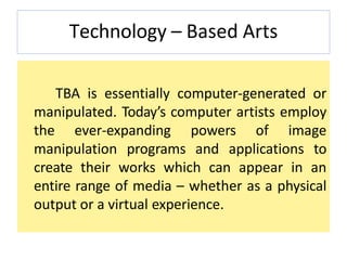 Technology – Based Arts
TBA is essentially computer-generated or
manipulated. Today’s computer artists employ
the ever-expanding powers of image
manipulation programs and applications to
create their works which can appear in an
entire range of media – whether as a physical
output or a virtual experience.
 