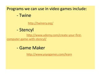 Programs we can use in video games include:
- Twine
http://twinery.org/
- Stencyl
http://www.udemy.com/create-your-first-
computer-game-with-stencyl/
- Game Maker
http://www.yoyogames.com/learn
 