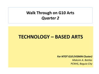 Walk Through on G10 Arts
Quarter 2
TECHNOLOGY – BASED ARTS
For NTOT G10 (VISMIN Cluster)
Maksim A. Botilas
PCNHS, Baguio City
 