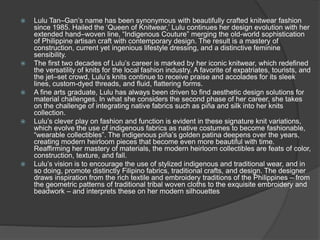  Lulu Tan–Gan’s name has been synonymous with beautifully crafted knitwear fashion
since 1985. Hailed the ‘Queen of Knitwear,’ Lulu continues her design evolution with her
extended hand–woven line, “Indigenous Couture” merging the old-world sophistication
of Philippine artisan craft with contemporary design. The result is a mastery of
construction, current yet ingenious lifestyle dressing, and a distinctive feminine
sensibility.
 The first two decades of Lulu’s career is marked by her iconic knitwear, which redefined
the versatility of knits for the local fashion industry. A favorite of expatriates, tourists, and
the jet–set crowd, Lulu’s knits continue to receive praise and accolades for its sleek
lines, custom-dyed threads, and fluid, flattering forms.
 A fine arts graduate, Lulu has always been driven to find aesthetic design solutions for
material challenges. In what she considers the second phase of her career, she takes
on the challenge of integrating native fabrics such as piña and silk into her knits
collection.
 Lulu’s clever play on fashion and function is evident in these signature knit variations,
which evolve the use of indigenous fabrics as native costumes to become fashionable,
“wearable collectibles”. The indigenous piña’s golden patina deepens over the years,
creating modern heirloom pieces that become even more beautiful with time.
Reaffirming her mastery of materials, the modern heirloom collectibles are feats of color,
construction, texture, and fall.
 Lulu’s vision is to encourage the use of stylized indigenous and traditional wear, and in
so doing, promote distinctly Filipino fabrics, traditional crafts, and design. The designer
draws inspiration from the rich textile and embroidery traditions of the Philippines – from
the geometric patterns of traditional tribal woven cloths to the exquisite embroidery and
beadwork – and interprets these on her modern silhouettes
 