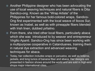  Another Philippine designer who has been advocating the
use of local weaving techniques and natural fibers is Dita
Sandico-ong. Known as the “Wrap Artiste” of the
Philippines for her famous bold-colored wraps, Sandico-
Ong first experimented with the local weave of Ilocos Sur,
known as Inabel, as well as with pineapple fibers blended
with Irish linen, dubbed piñalino.
 From there, she tried other local fibers, particularly abaca
which she was introduced to by weaver and entrepreneur
Virgilio Apanti. Sandico-Ong has since been working with
a multipurpose cooperative in Catanduanes, training them
in natural dye extraction and advanced weaving
techniques for abaca.
 Today, her collection includes wraps or panuelos, as well as boleros,
jackets, and long tunics of banana fiber and abaca. Her designs are
presented in fashion shows around the world and are sold in high-end
shops major international cities.
 