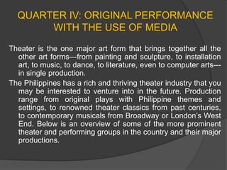 QUARTER IV: ORIGINAL PERFORMANCE
WITH THE USE OF MEDIA
Theater is the one major art form that brings together all the
other art forms—from painting and sculpture, to installation
art, to music, to dance, to literature, even to computer arts---
in single production.
The Philippines has a rich and thriving theater industry that you
may be interested to venture into in the future. Production
range from original plays with Philippine themes and
settings, to renowned theater classics from past centuries,
to contemporary musicals from Broadway or London’s West
End. Below is an overview of some of the more prominent
theater and performing groups in the country and their major
productions.
 