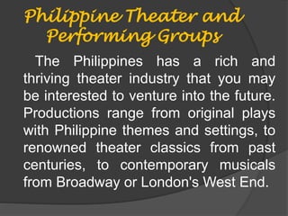 Philippine Theater and
Performing Groups
The Philippines has a rich and
thriving theater industry that you may
be interested to venture into the future.
Productions range from original plays
with Philippine themes and settings, to
renowned theater classics from past
centuries, to contemporary musicals
from Broadway or London's West End.
 