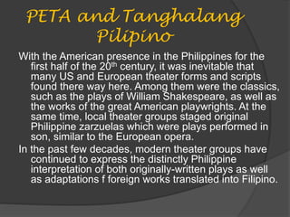 PETA and Tanghalang
Pilipino
With the American presence in the Philippines for the
first half of the 20th century, it was inevitable that
many US and European theater forms and scripts
found there way here. Among them were the classics,
such as the plays of William Shakespeare, as well as
the works of the great American playwrights. At the
same time, local theater groups staged original
Philippine zarzuelas which were plays performed in
son, similar to the European opera.
In the past few decades, modern theater groups have
continued to express the distinctly Philippine
interpretation of both originally-written plays as well
as adaptations f foreign works translated into Filipino.
 