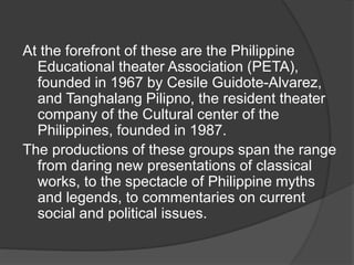 At the forefront of these are the Philippine
Educational theater Association (PETA),
founded in 1967 by Cesile Guidote-Alvarez,
and Tanghalang Pilipno, the resident theater
company of the Cultural center of the
Philippines, founded in 1987.
The productions of these groups span the range
from daring new presentations of classical
works, to the spectacle of Philippine myths
and legends, to commentaries on current
social and political issues.
 