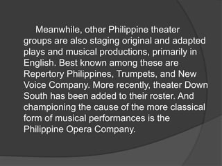 Meanwhile, other Philippine theater
groups are also staging original and adapted
plays and musical productions, primarily in
English. Best known among these are
Repertory Philippines, Trumpets, and New
Voice Company. More recently, theater Down
South has been added to their roster. And
championing the cause of the more classical
form of musical performances is the
Philippine Opera Company.
 