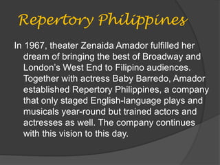 Repertory Philippines
In 1967, theater Zenaida Amador fulfilled her
dream of bringing the best of Broadway and
London’s West End to Filipino audiences.
Together with actress Baby Barredo, Amador
established Repertory Philippines, a company
that only staged English-language plays and
musicals year-round but trained actors and
actresses as well. The company continues
with this vision to this day.
 