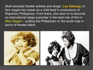 Multi awarded theater actress and singer, Lea Salonga, in
fact, began her career as a child lead in productions of
Repertory Philippines. From there, she went on to become
an international stage superstar in the lead role of Kim in
Miss Saigon – putting the Philippines on the world map in
terms of theater talent.
 