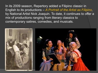 In its 2009 season, Repertory added a Filipino classic in
English to its productions – A Portrait of the Artist as Filipino,
by National Artist Nick Joaquin. To date, it continues to offer a
mix of productions ranging from literary classics to
contemporary satires, comedies, and musicals.
 