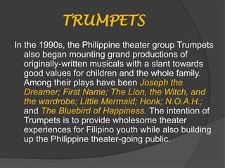TRUMPETS
In the 1990s, the Philippine theater group Trumpets
also began mounting grand productions of
originally-written musicals with a slant towards
good values for children and the whole family.
Among their plays have been Joseph the
Dreamer; First Name; The Lion, the Witch, and
the wardrobe; Little Mermaid; Honk; N.O.A.H.;
and The Bluebird of Happiness. The intention of
Trumpets is to provide wholesome theater
experiences for Filipino youth while also building
up the Philippine theater-going public.
 