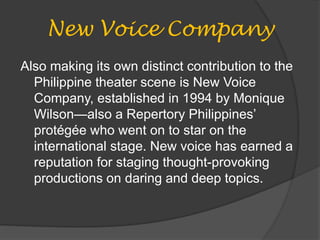 New Voice Company
Also making its own distinct contribution to the
Philippine theater scene is New Voice
Company, established in 1994 by Monique
Wilson—also a Repertory Philippines’
protégée who went on to star on the
international stage. New voice has earned a
reputation for staging thought-provoking
productions on daring and deep topics.
 