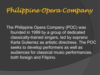 Philippine Opera Company
The Philippine Opera Company (POC) was
founded in 1999 by a group of dedicated
classically-trained singers, led by soprano
Karla Gutierrez as artistic directress. The POC
seeks to develop performers as well as
audiences for classical music performances,
both foreign and Filipino.
 