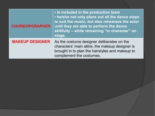 CHOREOPGRAPHER
• is included in the production team
• he/she not only plans out all the dance steps
to suit the music, but also rehearses the actor
until they are able to perform the dance
skillfully – while remaining “in character” on
stage.
MAKEUP DESIGNER As the costume designer deliberates on the
characters’ main attire, the makeup designer is
brought in to plan the hairstyles and makeup to
complement the costumes.
 