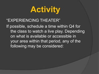 Activity
“EXPERIENCING THEATER”
If possible, schedule a time within Q4 for
the class to watch a live play. Depending
on what is available or accessible in
your area within that period, any of the
following may be considered:
 