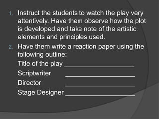 1. Instruct the students to watch the play very
attentively. Have them observe how the plot
is developed and take note of the artistic
elements and principles used.
2. Have them write a reaction paper using the
following outline:
Title of the play ___________________
Scriptwriter ___________________
Director ___________________
Stage Designer ___________________
 