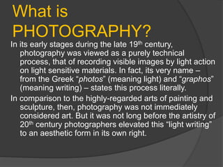 What is
PHOTOGRAPHY?
In its early stages during the late 19th century,
photography was viewed as a purely technical
process, that of recording visible images by light action
on light sensitive materials. In fact, its very name –
from the Greek “photos” (meaning light) and “graphos”
(meaning writing) – states this process literally.
In comparison to the highly-regarded arts of painting and
sculpture, then, photography was not immediately
considered art. But it was not long before the artistry of
20th century photographers elevated this “light writing”
to an aesthetic form in its own right.
 
