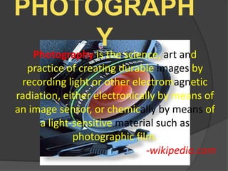 PHOTOGRAPH
YPhotography is the science, art and
practice of creating durable images by
recording light or other electromagnetic
radiation, either electronically by means of
an image sensor, or chemically by means of
a light-sensitive material such as
photographic film.
-wikipedia.com
 