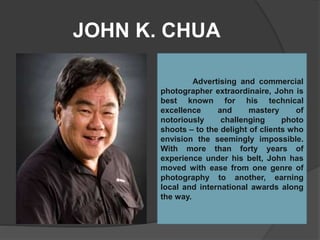 JOHN K. CHUA
Advertising and commercial
photographer extraordinaire, John is
best known for his technical
excellence and mastery of
notoriously challenging photo
shoots – to the delight of clients who
envision the seemingly impossible.
With more than forty years of
experience under his belt, John has
moved with ease from one genre of
photography to another, earning
local and international awards along
the way.
 