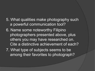 5. What qualities make photography such
a powerful communication tool?
6. Name some noteworthy Filipino
photographers presented above, plus
others you may have researched on.
Cite a distinctive achievement of each?
7. What type of subjects seems to be
among their favorites to photograph?
 