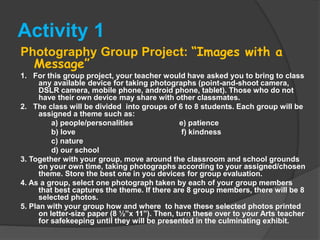 Activity 1
Photography Group Project: “Images with a
Message”
1. For this group project, your teacher would have asked you to bring to class
any available device for taking photographs (point-and-shoot camera,
DSLR camera, mobile phone, android phone, tablet). Those who do not
have their own device may share with other classmates.
2. The class will be divided into groups of 6 to 8 students. Each group will be
assigned a theme such as:
a) people/personalities e) patience
b) love f) kindness
c) nature
d) our school
3. Together with your group, move around the classroom and school grounds
on your own time, taking photographs according to your assigned/chosen
theme. Store the best one in you devices for group evaluation.
4. As a group, select one photograph taken by each of your group members
that best captures the theme. If there are 8 group members, there will be 8
selected photos.
5. Plan with your group how and where to have these selected photos printed
on letter-size paper (8 ½”x 11”). Then, turn these over to your Arts teacher
for safekeeping until they will be presented in the culminating exhibit.
 