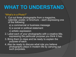 WHAT TO UNDERSTAND
“What’s in a Photo?”
1. Cut out three photographs from a magazine,
calendar, poster, or brochure – each expressing one
of the following:
a) a commercial or business message
b) a social or political statement
c) artistic expression
2. Label each of your photographs with a creative title,
expressing the particular purpose you think it has.
3. Bring them to class and be ready to explain the
purpose of each.
4. Also be ready to discuss what role you believe
photography plays in modern life by carrying out
such purposes.
 