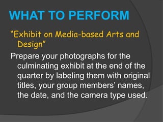 WHAT TO PERFORM
“Exhibit on Media-based Arts and
Design”
Prepare your photographs for the
culminating exhibit at the end of the
quarter by labeling them with original
titles, your group members’ names,
the date, and the camera type used.
 
