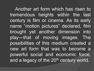 Another art form which has risen to
tremendous heights within the last
century is film or cinema. As its early
name “motion pictures” declared, film
brought yet another dimension into
play—that of moving images. The
possibilities of this medium created a
new art form that was to become a
powerful social and economic force,
and a legacy of the 20th century world.
 