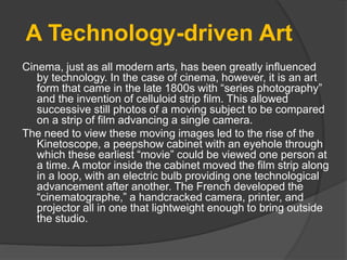 A Technology-driven Art
Cinema, just as all modern arts, has been greatly influenced
by technology. In the case of cinema, however, it is an art
form that came in the late 1800s with “series photography”
and the invention of celluloid strip film. This allowed
successive still photos of a moving subject to be compared
on a strip of film advancing a single camera.
The need to view these moving images led to the rise of the
Kinetoscope, a peepshow cabinet with an eyehole through
which these earliest “movie” could be viewed one person at
a time. A motor inside the cabinet moved the film strip along
in a loop, with an electric bulb providing one technological
advancement after another. The French developed the
“cinematographe,” a handcracked camera, printer, and
projector all in one that lightweight enough to bring outside
the studio.
 