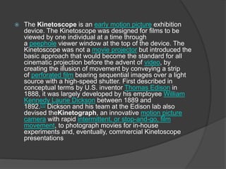 The Kinetoscope is an early motion picture exhibition
device. The Kinetoscope was designed for films to be
viewed by one individual at a time through
a peephole viewer window at the top of the device. The
Kinetoscope was not a movie projector but introduced the
basic approach that would become the standard for all
cinematic projection before the advent of video, by
creating the illusion of movement by conveying a strip
of perforated film bearing sequential images over a light
source with a high-speed shutter. First described in
conceptual terms by U.S. inventor Thomas Edison in
1888, it was largely developed by his employee William
Kennedy Laurie Dickson between 1889 and
1892.[1] Dickson and his team at the Edison lab also
devised theKinetograph, an innovative motion picture
camera with rapid intermittent, or stop-and-go, film
movement, to photograph movies for in-house
experiments and, eventually, commercial Kinetoscope
presentations
 