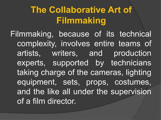 The Collaborative Art of
Filmmaking
Filmmaking, because of its technical
complexity, involves entire teams of
artists, writers, and production
experts, supported by technicians
taking charge of the cameras, lighting
equipment, sets, props, costumes,
and the like all under the supervision
of a film director.
 