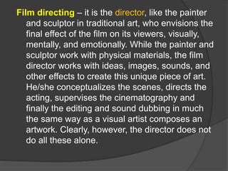 Film directing – it is the director, like the painter
and sculptor in traditional art, who envisions the
final effect of the film on its viewers, visually,
mentally, and emotionally. While the painter and
sculptor work with physical materials, the film
director works with ideas, images, sounds, and
other effects to create this unique piece of art.
He/she conceptualizes the scenes, directs the
acting, supervises the cinematography and
finally the editing and sound dubbing in much
the same way as a visual artist composes an
artwork. Clearly, however, the director does not
do all these alone.
 