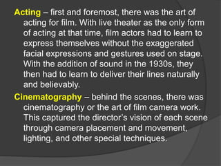 Acting – first and foremost, there was the art of
acting for film. With live theater as the only form
of acting at that time, film actors had to learn to
express themselves without the exaggerated
facial expressions and gestures used on stage.
With the addition of sound in the 1930s, they
then had to learn to deliver their lines naturally
and believably.
Cinematography – behind the scenes, there was
cinematography or the art of film camera work.
This captured the director’s vision of each scene
through camera placement and movement,
lighting, and other special techniques.
 