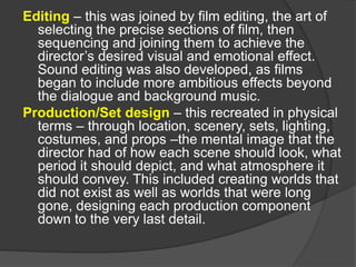 Editing – this was joined by film editing, the art of
selecting the precise sections of film, then
sequencing and joining them to achieve the
director’s desired visual and emotional effect.
Sound editing was also developed, as films
began to include more ambitious effects beyond
the dialogue and background music.
Production/Set design – this recreated in physical
terms – through location, scenery, sets, lighting,
costumes, and props –the mental image that the
director had of how each scene should look, what
period it should depict, and what atmosphere it
should convey. This included creating worlds that
did not exist as well as worlds that were long
gone, designing each production component
down to the very last detail.
 