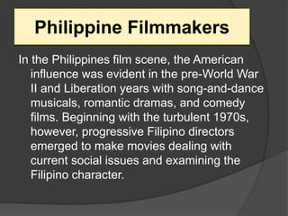 In the Philippines film scene, the American
influence was evident in the pre-World War
II and Liberation years with song-and-dance
musicals, romantic dramas, and comedy
films. Beginning with the turbulent 1970s,
however, progressive Filipino directors
emerged to make movies dealing with
current social issues and examining the
Filipino character.
Philippine Filmmakers
 