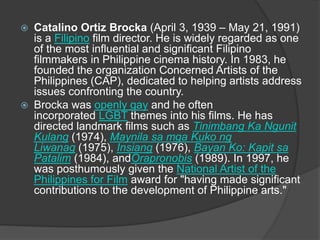  Catalino Ortiz Brocka (April 3, 1939 – May 21, 1991)
is a Filipino film director. He is widely regarded as one
of the most influential and significant Filipino
filmmakers in Philippine cinema history. In 1983, he
founded the organization Concerned Artists of the
Philippines (CAP), dedicated to helping artists address
issues confronting the country.
 Brocka was openly gay and he often
incorporated LGBT themes into his films. He has
directed landmark films such as Tinimbang Ka Ngunit
Kulang (1974), Maynila sa mga Kuko ng
Liwanag (1975), Insiang (1976), Bayan Ko: Kapit sa
Patalim (1984), andOrapronobis (1989). In 1997, he
was posthumously given the National Artist of the
Philippines for Film award for "having made significant
contributions to the development of Philippine arts."
 