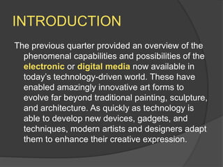 INTRODUCTION
The previous quarter provided an overview of the
phenomenal capabilities and possibilities of the
electronic or digital media now available in
today’s technology-driven world. These have
enabled amazingly innovative art forms to
evolve far beyond traditional painting, sculpture,
and architecture. As quickly as technology is
able to develop new devices, gadgets, and
techniques, modern artists and designers adapt
them to enhance their creative expression.
 