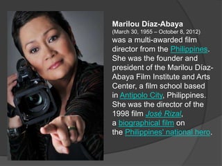 Marilou Díaz-Abaya
(March 30, 1955 – October 8, 2012)
was a multi-awarded film
director from the Philippines.
She was the founder and
president of the Marilou Díaz-
Abaya Film Institute and Arts
Center, a film school based
in Antipolo City, Philippines.
She was the director of the
1998 film José Rizal,
a biographical film on
the Philippines' national hero.
 