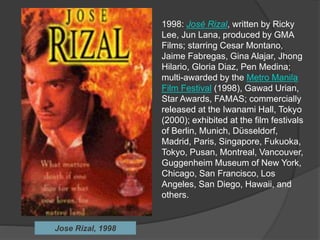 1998: José Rizal, written by Ricky
Lee, Jun Lana, produced by GMA
Films; starring Cesar Montano,
Jaime Fabregas, Gina Alajar, Jhong
Hilario, Gloria Diaz, Pen Medina;
multi-awarded by the Metro Manila
Film Festival (1998), Gawad Urian,
Star Awards, FAMAS; commercially
released at the Iwanami Hall, Tokyo
(2000); exhibited at the film festivals
of Berlin, Munich, Düsseldorf,
Madrid, Paris, Singapore, Fukuoka,
Tokyo, Pusan, Montreal, Vancouver,
Guggenheim Museum of New York,
Chicago, San Francisco, Los
Angeles, San Diego, Hawaii, and
others.
Jose Rizal, 1998
 