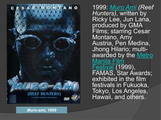Muro-ami, 1999
1999: Muro Ami (Reef
Hunters), written by
Ricky Lee, Jun Lana,
produced by GMA
Films; starring Cesar
Montano, Amy
Austria, Pen Medina,
Jhong Hilario; multi-
awarded by the Metro
Manila Film
Festival (1999),
FAMAS, Star Awards;
exhibited in the film
festivals in Fukuoka,
Tokyo, Los Angeles,
Hawaii, and others.
 
