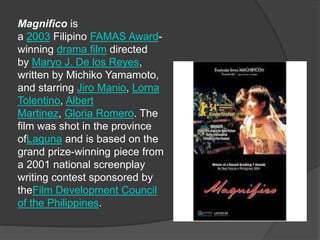 Magnifico is
a 2003 Filipino FAMAS Award-
winning drama film directed
by Maryo J. De los Reyes,
written by Michiko Yamamoto,
and starring Jiro Manio, Lorna
Tolentino, Albert
Martinez, Gloria Romero. The
film was shot in the province
ofLaguna and is based on the
grand prize-winning piece from
a 2001 national screenplay
writing contest sponsored by
theFilm Development Council
of the Philippines.
 