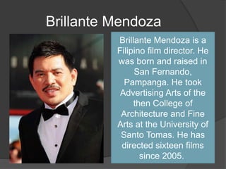 Brillante Mendoza
Brillante Mendoza is a
Filipino film director. He
was born and raised in
San Fernando,
Pampanga. He took
Advertising Arts of the
then College of
Architecture and Fine
Arts at the University of
Santo Tomas. He has
directed sixteen films
since 2005.
 